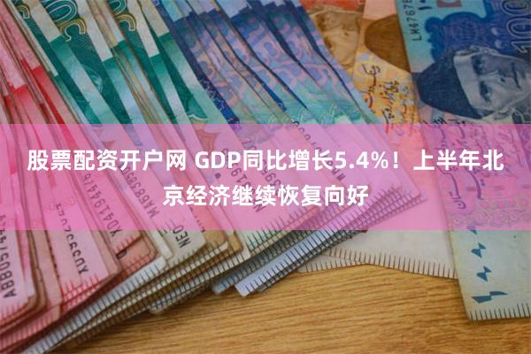 股票配资开户网 GDP同比增长5.4%！上半年北京经济继续恢复向好