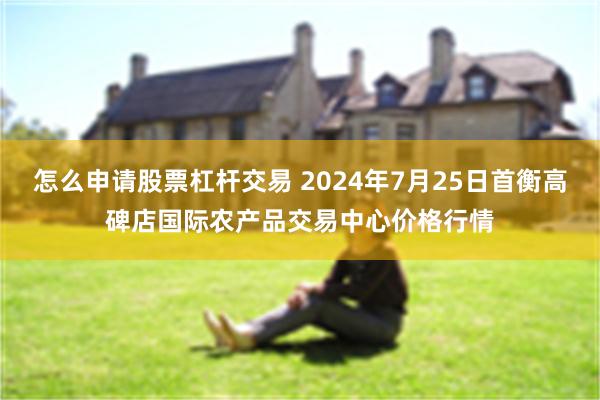 怎么申请股票杠杆交易 2024年7月25日首衡高碑店国际农产品交易中心价格行情