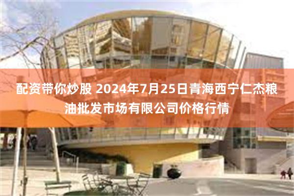 配资带你炒股 2024年7月25日青海西宁仁杰粮油批发市场有限公司价格行情