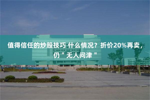 值得信任的炒股技巧 什么情况？折价20%再卖，仍＂无人问津＂