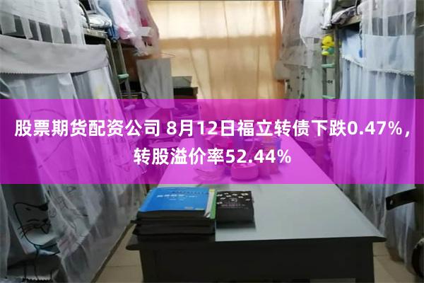 股票期货配资公司 8月12日福立转债下跌0.47%，转股溢价率52.44%