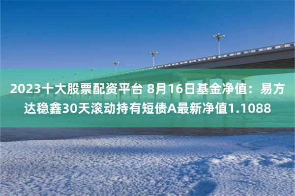 2023十大股票配资平台 8月16日基金净值：易方达稳鑫30天滚动持有短债A最新净值1.1088