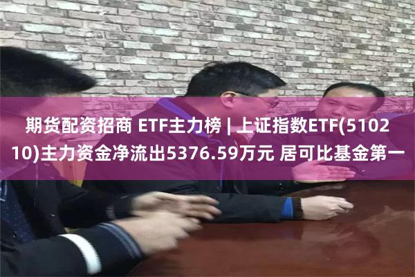 期货配资招商 ETF主力榜 | 上证指数ETF(510210)主力资金净流出5376.59万元 居可比基金第一