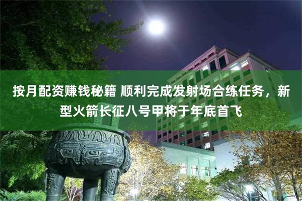 按月配资赚钱秘籍 顺利完成发射场合练任务，新型火箭长征八号甲将于年底首飞