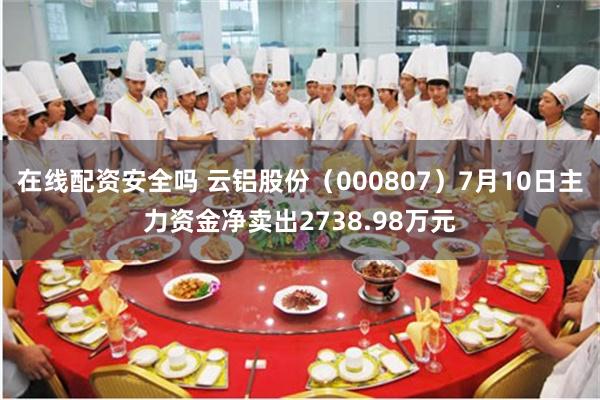 在线配资安全吗 云铝股份（000807）7月10日主力资金净卖出2738.98万元