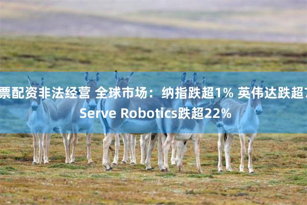 股票配资非法经营 全球市场：纳指跌超1% 英伟达跌超7% Serve Robotics跌超22%