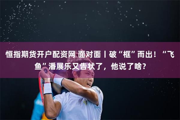 恒指期货开户配资网 面对面丨破“框”而出！“飞鱼”潘展乐又告状了，他说了啥？