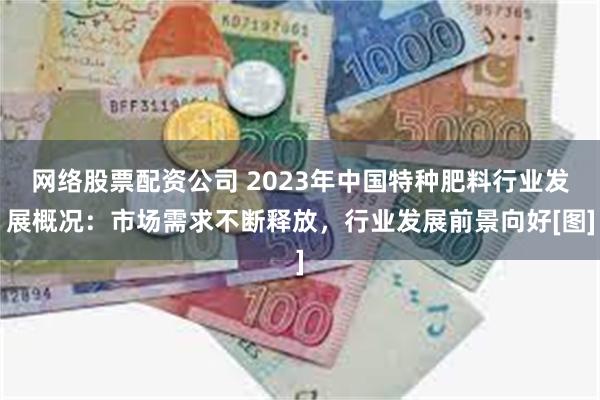 网络股票配资公司 2023年中国特种肥料行业发展概况：市场需求不断释放，行业发展前景向好[图]