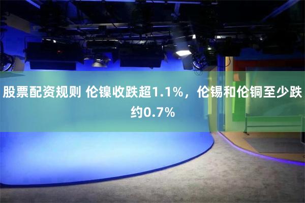 股票配资规则 伦镍收跌超1.1%，伦锡和伦铜至少跌约0.7%