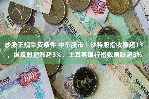 炒股正规融资条件 中东股市｜沙特股指收涨超1%，埃及股指涨超3%，土耳其银行指数则跌超3%