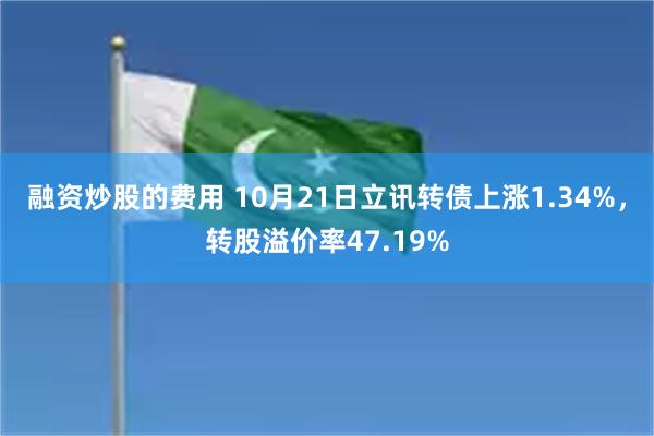 融资炒股的费用 10月21日立讯转债上涨1.34%，转股溢价率47.19%