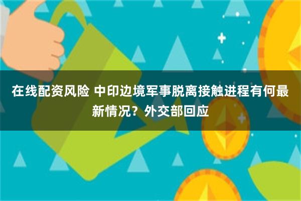 在线配资风险 中印边境军事脱离接触进程有何最新情况？外交部回应