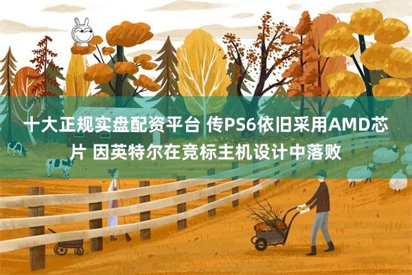 十大正规实盘配资平台 传PS6依旧采用AMD芯片 因英特尔在竞标主机设计中落败