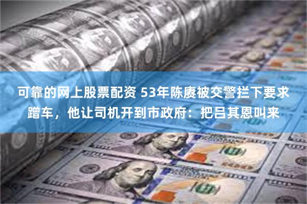 可靠的网上股票配资 53年陈赓被交警拦下要求蹭车，他让司机开到市政府：把吕其恩叫来