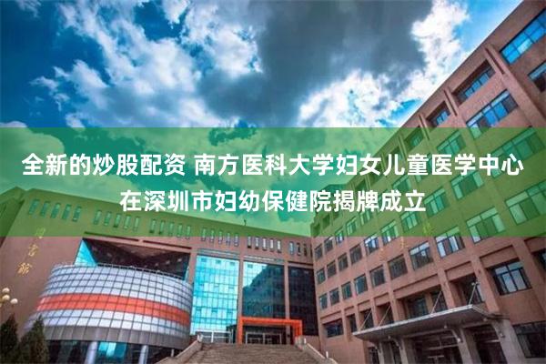 全新的炒股配资 南方医科大学妇女儿童医学中心在深圳市妇幼保健院揭牌成立