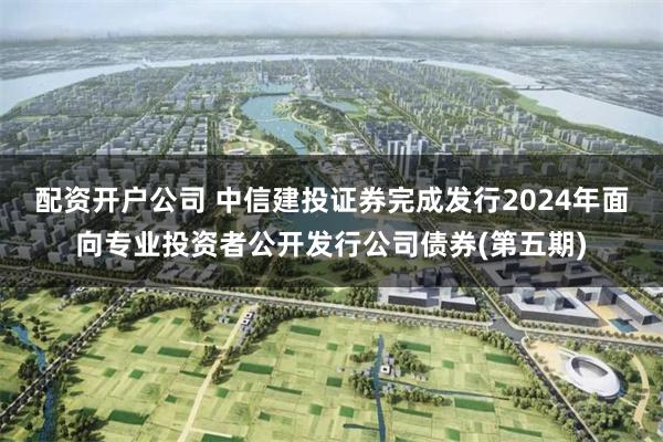 配资开户公司 中信建投证券完成发行2024年面向专业投资者公开发行公司债券(第五期)