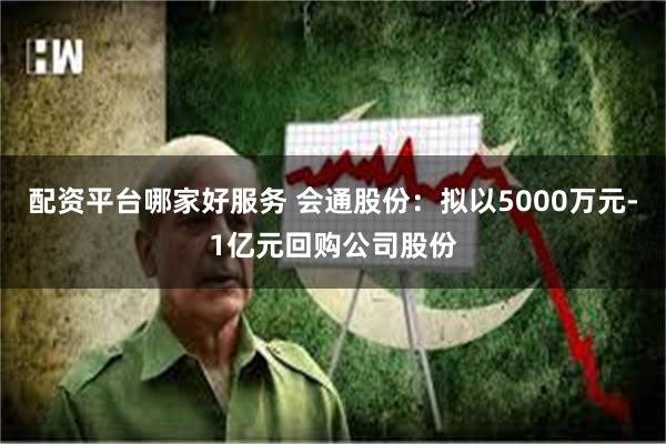 配资平台哪家好服务 会通股份：拟以5000万元-1亿元回购公司股份