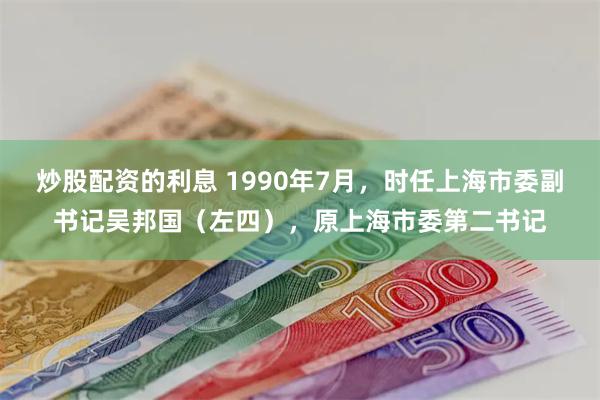 炒股配资的利息 1990年7月，时任上海市委副书记吴邦国（左四），原上海市委第二书记