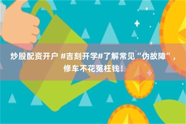 炒股配资开户 #吉刻开学#了解常见“伪故障”，修车不花冤枉钱！