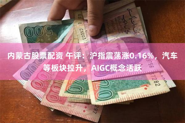 内蒙古股票配资 午评：沪指震荡涨0.16%，汽车等板块拉升，AIGC概念活跃