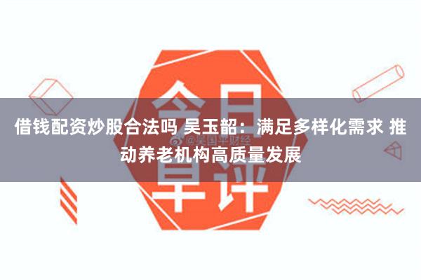 借钱配资炒股合法吗 吴玉韶：满足多样化需求 推动养老机构高质量发展