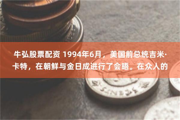 牛弘股票配资 1994年6月，美国前总统吉米·卡特，在朝鲜与金日成进行了会晤。在众人的