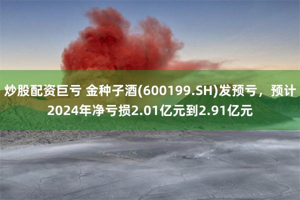 炒股配资巨亏 金种子酒(600199.SH)发预亏，预计2024年净亏损2.01亿元到2.91亿元