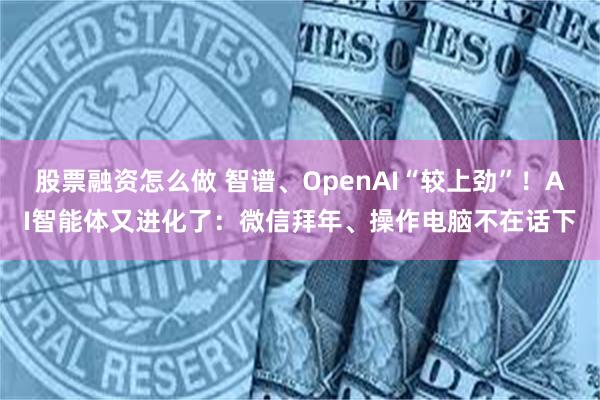 股票融资怎么做 智谱、OpenAI“较上劲”！AI智能体又进化了：微信拜年、操作电脑不在话下