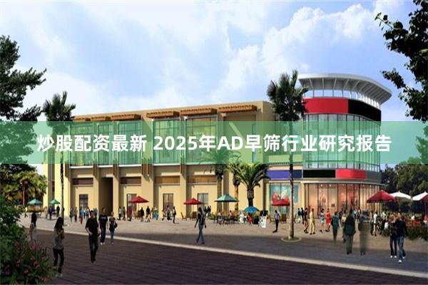 炒股配资最新 2025年AD早筛行业研究报告