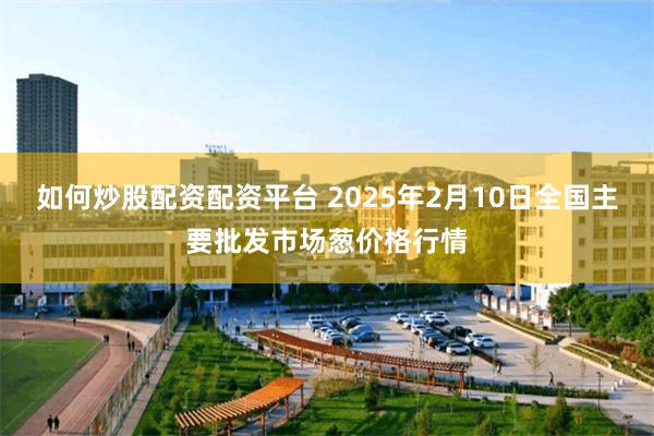 如何炒股配资配资平台 2025年2月10日全国主要批发市场葱价格行情