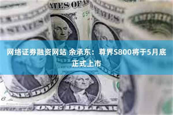 网络证劵融资网站 余承东：尊界S800将于5月底正式上市