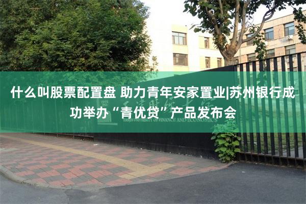 什么叫股票配置盘 助力青年安家置业|苏州银行成功举办“青优贷”产品发布会