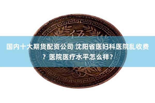 国内十大期货配资公司 沈阳省医妇科医院乱收费？医院医疗水平怎么样？