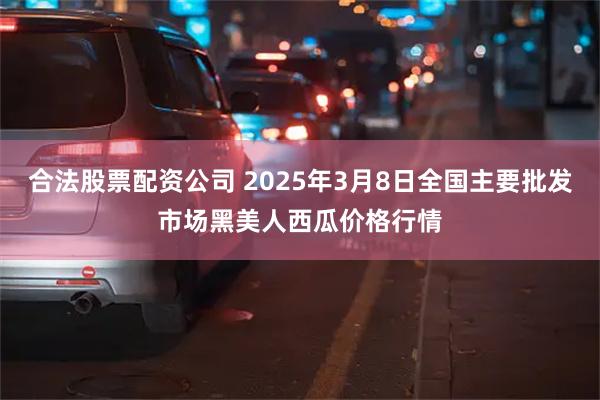 合法股票配资公司 2025年3月8日全国主要批发市场黑美人西瓜价格行情