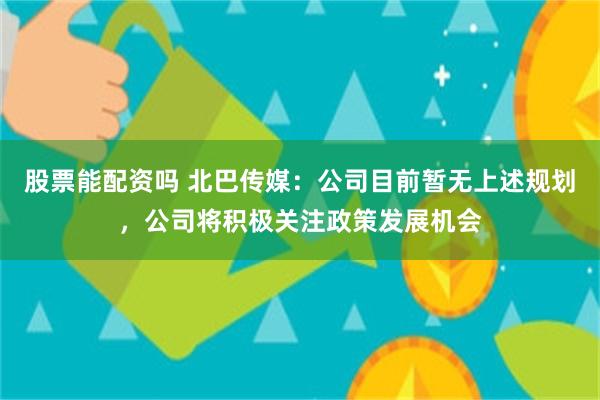 股票能配资吗 北巴传媒：公司目前暂无上述规划，公司将积极关注政策发展机会