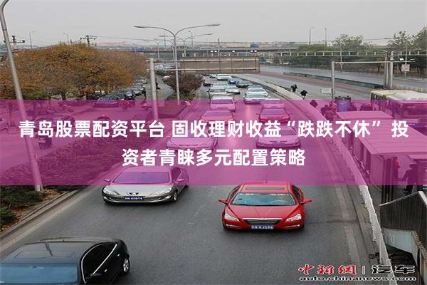 青岛股票配资平台 固收理财收益“跌跌不休” 投资者青睐多元配置策略