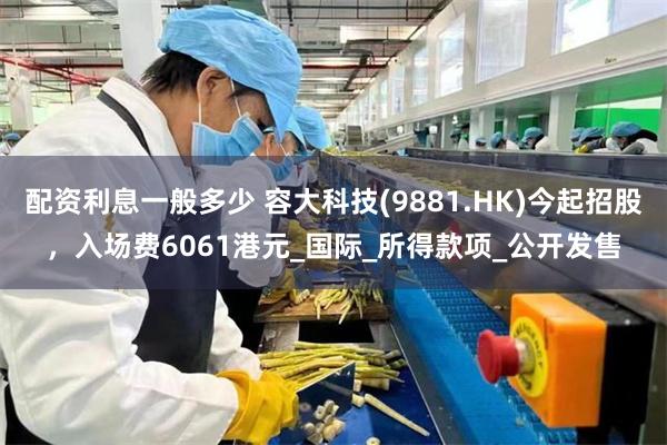 配资利息一般多少 容大科技(9881.HK)今起招股，入场费6061港元_国际_所得款项_公开发售