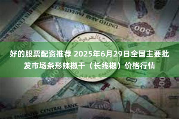 好的股票配资推荐 2025年6月29日全国主要批发市场条形辣椒干（长线椒）价格行情