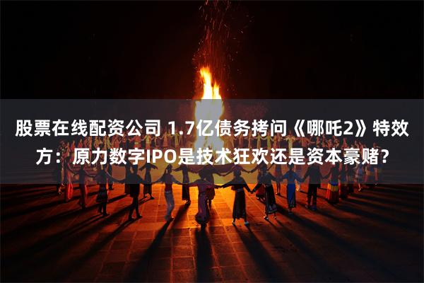 股票在线配资公司 1.7亿债务拷问《哪吒2》特效方：原力数字IPO是技术狂欢还是资本豪赌？